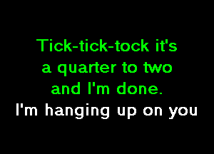 Tick-tick-tock it's
a quarter to two

and I'm done.
I'm hanging up on you