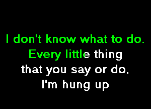 I don't know what to do.

Every little thing
that you say or do,
I'm hung up