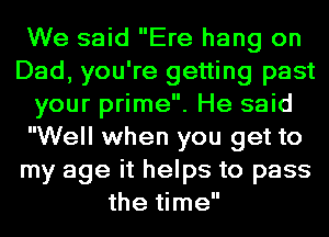 We said Ere hang on
Dad, you're getting past
your prime. He said
Well when you get to
my age it helps to pass
the time