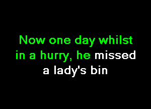 Now one day whilst

in a hurry, he missed
a lady's bin