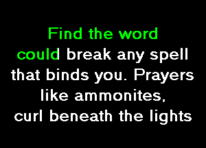 Find the word
could break any spell
that binds you. Prayers
like ammonites,
curl beneath the lights