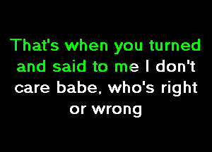 That's when you turned
and said to me I don't

care babe. who's right
or wrong