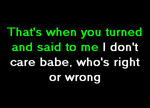 That's when you turned
and said to me I don't

care babe. who's right
or wrong