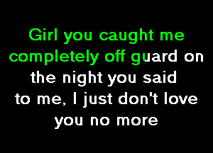 Girl you caught me
completely off guard on
the night you said
to me, I just don't love
you no more