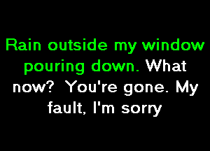 Rain outside my window
pouring down. What

now? You're gone. My
fault. I'm sorry