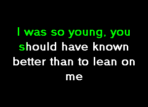 I was so young, you
should have known

better than to lean on
me