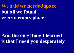 W e said we needed space
but all we found
was an empty place

And the only thing I leamed
is that I need you desperately