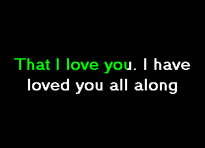 That I love you. I have

loved you all along