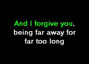 And I forgive you,

being far away for
far too long