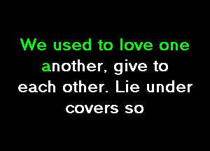 We used to love one
another, give to

each other. Lie under
covers so