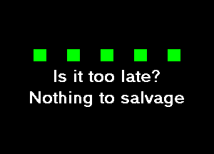 EIEIEIEIEI

Is it too late?
Nothing to salvage