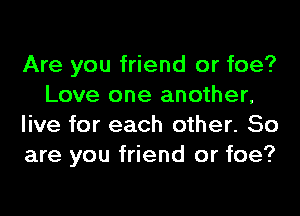 Are you friend or foe?
Love one another,
live for each other. So
are you friend or foe?