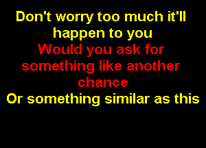 Don't worry too much it'll
happen to you
Would you ask for
something like another
chance
Or something similar as this