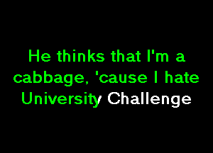 He thinks that I'm a

cabbage. 'cause I hate
University Challenge