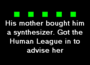 El El El El El
His mother bought him
a synthesizer. Got the

Human League in to
advise her