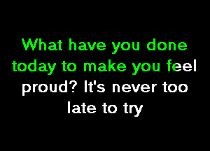 What have you done
today to make you feel

proud? It's never too
late to try