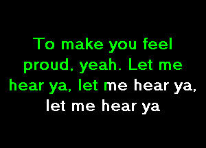 To make you feel
proud. yeah. Let me

hear ya, let me hear ya,
let me hear ya