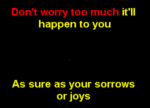 Don't worry too much it'll
happen to you

As sure as your sorrows
or joys