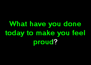 What have you done

today to make you feel
proud?