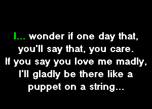 I... wonder if one day that,
you'll say that, you care.
If you say you love me madly,
I'll gladly be there like a
puppet on a string...