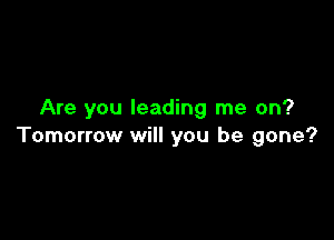 Are you leading me on?

Tomorrow will you be gone?