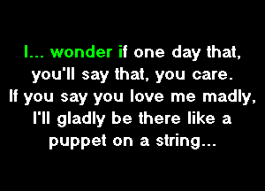I... wonder if one day that,
you'll say that, you care.
If you say you love me madly,
I'll gladly be there like a
puppet on a string...