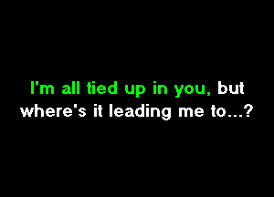 I'm all tied up in you, but

where's it leading me 10...?