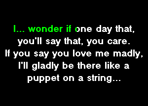 I... wonder if one day that,
you'll say that, you care.
If you say you love me madly,
I'll gladly be there like a
puppet on a string...