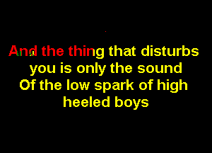 And the thing that disturbs
you is only the sound

0f the low spark of high
heeled boys