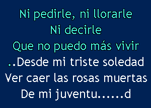 Ni pedirle, n1 llorarle
Ni decirle
Que no puedo mas vivir
..Desde mi triste soledad
Ver caer las rosas muertas
De mi juventu ...... d