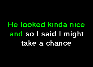 He looked kinda nice

and so I said I might
take a chance