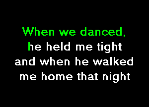 When we danced,
he held me tight

and when he walked
me home that night