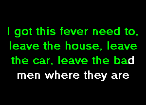 I got this fever need to,

leave the house, leave

the car, leave the bad
men where they are