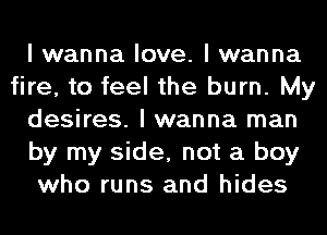 I wanna love. I wanna
fire, to feel the burn. My
desires. I wanna man
by my side, not a boy
who runs and hides