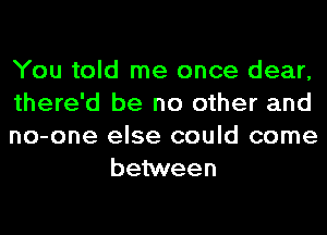 You told me once dear,

there'd be no other and

no-one else could come
behNeen