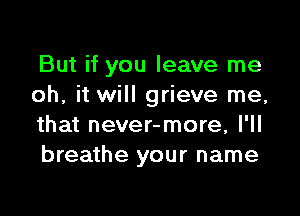 But if you leave me
oh, it will grieve me,

that never-more, I'll
breathe your name