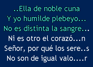 ..Ella de noble cuna
Y yo humilde plebeyo...
No es distinta la sangre...
Ni es otro el corazc')...n
Sefwor, por quei- los sere..s
No son de igual valo....r