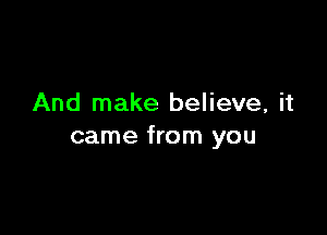 And make believe, it

came from you