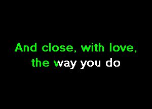 And close, with love,

the way you do