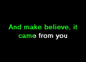 And make believe, it

came from you