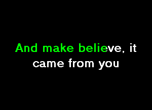 And make believe, it

came from you