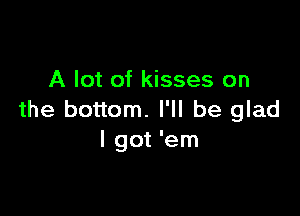 A lot of kisses on

the bottom. I'll be glad
I got 'em