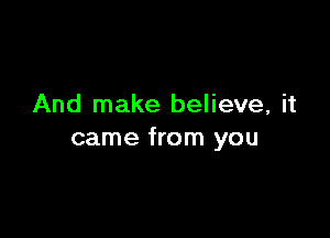 And make believe, it

came from you