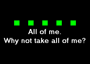 DDDDD

All of me.
Why not take all of me?