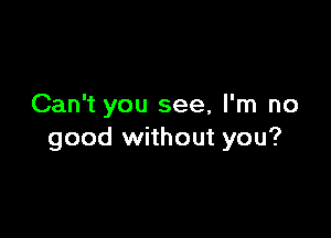 Can't you see, I'm no

good without you?