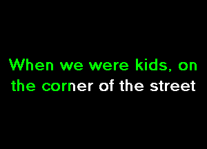 When we were kids, on

the corner of the street