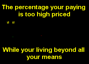 The percentage your paying
is too high priced

ll ll

While your living beyond all
your means