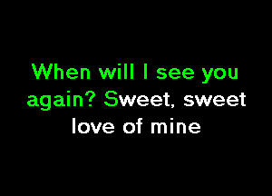 When will I see you

again? Sweet, sweet
love of mine