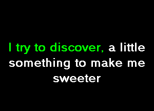 I try to discover, a little

something to make me
sweeter