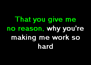 That you give me
no reason, why you're

making me work so
hard